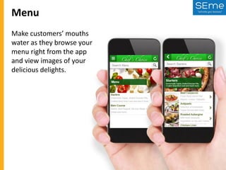 Menu
Make customers’ mouths
water as they browse your
menu right from the app
and view images of your
delicious delights.

 