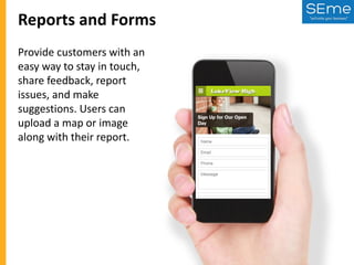 Reports and Forms
Provide customers with an
easy way to stay in touch,
share feedback, report
issues, and make
suggestions. Users can
upload a map or image
along with their report.

 