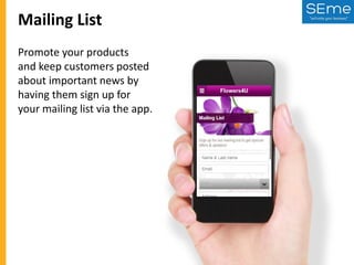 Mailing List
Promote your products
and keep customers posted
about important news by
having them sign up for
your mailing list via the app.

 