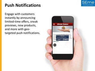 Push Notifications
Engage with customers
instantly by announcing
limited-time offers, sneak
previews, new products,
and more with geotargeted push notifications.

 