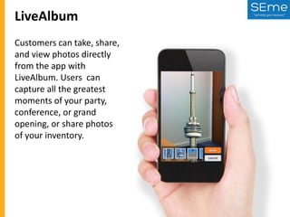 LiveAlbum
Customers can take, share,
and view photos directly
from the app with
LiveAlbum. Users can
capture all the greatest
moments of your party,
conference, or grand
opening, or share photos
of your inventory.

 