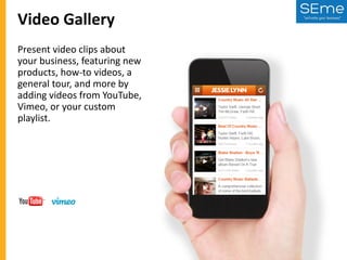 Video Gallery
Present video clips about
your business, featuring new
products, how-to videos, a
general tour, and more by
adding videos from YouTube,
Vimeo, or your custom
playlist.

 
