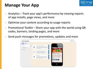 Manage Your App
» Analytics – Track your app’s performance by viewing reports
of app installs, page views, and more
» Optimize your content according to usage reports

» Promotional Toolkit – Share your app with the world using QR
codes, banners, landing pages, and more
» Send push messages for promotions, updates and more

 