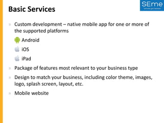 Basic Services
» Custom development – native mobile app for one or more of
the supported platforms
» Android

» iOS
» iPad
» Package of features most relevant to your business type

» Design to match your business, including color theme, images,
logo, splash screen, layout, etc.
» Mobile website

 
