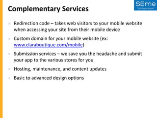 Complementary Services
» Redirection code – takes web visitors to your mobile website
when accessing your site from their mobile device
» Custom domain for your mobile website (ex:
www.claraboutique.com/mobile)
» Submission services – we save you the headache and submit
your app to the various stores for you
» Hosting, maintenance, and content updates
» Basic to advanced design options

 