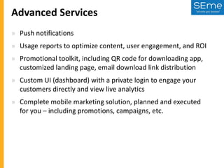 Advanced Services
» Push notifications
» Usage reports to optimize content, user engagement, and ROI
» Promotional toolkit, including QR code for downloading app,
customized landing page, email download link distribution
» Custom UI (dashboard) with a private login to engage your
customers directly and view live analytics

» Complete mobile marketing solution, planned and executed
for you – including promotions, campaigns, etc.

 