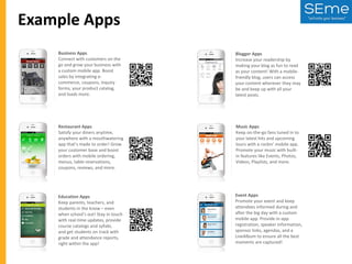 Example Apps
Business Apps
Connect with customers on the
go and grow your business with
a custom mobile app. Boost
sales by integrating ecommerce, coupons, inquiry
forms, your product catalog,
and loads more.

Blogger Apps
Increase your readership by
making your blog as fun to read
as your content! With a mobilefriendly blog, users can access
your content wherever they may
be and keep up with all your
latest posts.

Restaurant Apps
Satisfy your diners anytime,
anywhere with a mouthwatering
app that's made to order! Grow
your customer base and boost
orders with mobile ordering,
menus, table reservations,
coupons, reviews, and more.

Music Apps
Keep on-the-go fans tuned in to
your latest hits and upcoming
tours with a rockin' mobile app.
Promote your music with builtin features like Events, Photos,
Videos, Playlists, and more.

Education Apps
Keep parents, teachers, and
students in the know – even
when school's out! Stay in touch
with real-time updates, provide
course catalogs and syllabi,
and get students on track with
grade and attendance reports,
right within the app!

Event Apps
Promote your event and keep
attendees informed during and
after the big day with a custom
mobile app. Provide in-app
registration, speaker information,
sponsor links, agendas, and a
LiveAlbum to ensure all the best
moments are captured!

 