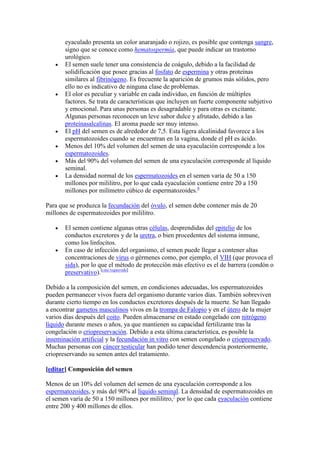 eyaculado presenta un color anaranjado o rojizo, es posible que contenga sangre,
       signo que se conoce como hematospermia, que puede indicar un trastorno
       urológico.
       El semen suele tener una consistencia de coágulo, debido a la facilidad de
       solidificación que posee gracias al fosfato de espermina y otras proteínas
       similares al fibrinógeno. Es frecuente la aparición de grumos más sólidos, pero
       ello no es indicativo de ninguna clase de problemas.
       El olor es peculiar y variable en cada individuo, en función de múltiples
       factores. Se trata de características que incluyen un fuerte componente subjetivo
       y emocional. Para unas personas es desagradable y para otras es excitante.
       Algunas personas reconocen un leve sabor dulce y afrutado, debido a las
       proteínasalcalinas. El aroma puede ser muy intenso.
       El pH del semen es de alrededor de 7,5. Esta ligera alcalinidad favorece a los
       espermatozoides cuando se encuentran en la vagina, donde el pH es ácido.
       Menos del 10% del volumen del semen de una eyaculación corresponde a los
       espermatozoides.
       Más del 90% del volumen del semen de una eyaculación corresponde al líquido
       seminal.
       La densidad normal de los espermatozoides en el semen varía de 50 a 150
       millones por mililitro, por lo que cada eyaculación contiene entre 20 a 150
       millones por milímetro cúbico de espermatozoides.6

Para que se produzca la fecundación del óvulo, el semen debe contener más de 20
millones de espermatozoides por mililitro.

       El semen contiene algunas otras células, desprendidas del epitelio de los
       conductos excretores y de la uretra, o bien procedentes del sistema inmune,
       como los linfocitos.
       En caso de infección del organismo, el semen puede llegar a contener altas
       concentraciones de virus o gérmenes como, por ejemplo, el VIH (que provoca el
       sida), por lo que el método de protección más efectivo es el de barrera (condón o
       preservativo).[cita requerida]

Debido a la composición del semen, en condiciones adecuadas, los espermatozoides
pueden permanecer vivos fuera del organismo durante varios días. También sobreviven
durante cierto tiempo en los conductos excretores después de la muerte. Se han llegado
a encontrar gametos masculinos vivos en la trompa de Falopio y en el útero de la mujer
varios días después del coito. Pueden almacenarse en estado congelado con nitrógeno
líquido durante meses o años, ya que mantienen su capacidad fertilizante tras la
congelación o criopreservación. Debido a esta última característica, es posible la
inseminación artificial y la fecundación in vitro con semen congelado o criopreservado.
Muchas personas con cáncer testicular han podido tener descendencia posteriormente,
criopreservando su semen antes del tratamiento.

[editar] Composición del semen

Menos de un 10% del volumen del semen de una eyaculación corresponde a los
espermatozoides, y más del 90% al líquido seminal. La densidad de espermatozoides en
el semen varía de 50 a 150 millones por mililitro,7 por lo que cada eyaculación contiene
entre 200 y 400 millones de ellos.
 