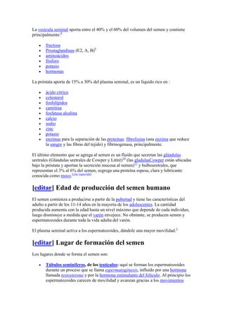 La vesícula seminal aporta entre el 40% y el 60% del volumen del semen y contiene
principalmente:8

       fructosa
       Prostaglandinas (E2, A, B)9
       aminoácidos
       fósforo
       potasio
       hormonas

La próstata aporta de 15% a 30% del plasma seminal, es un líquido rico en :

       ácido cítrico
       colesterol
       fosfolípidos
       carnitina
       fosfatasa alcalina
       calcio
       sodio
       zinc
       potasio
       enzimas para la separación de las proteínas: fibrolisina (una enzima que reduce
       la sangre y las fibras del tejido) y fibrinogenasa, principalmente.

El último elemento que se agrega al semen es un fluido que secretan las glándulas
uretrales (Glándulas uretrales de Cowper y Littré)10 (las gladulasCowper están ubicadas
bajo la próstata y aportan la secreción mucosa al semen)11 y bulbouretrales, que
representan el 3% al 6% del semen, segrega una proteína espesa, clara y lubricante
conocida como moco.[cita requerida]

[editar] Edad de producción del semen humano
El semen comienza a producirse a partir de la pubertad y tiene las características del
adulto a partir de los 11-14 años en la mayoría de los adolescentes. La cantidad
producida aumenta con la edad hasta un nivel máximo que depende de cada individuo,
luego disminuye a medida que el varón envejece. No obstante, se producen semen y
espermatozoides durante toda la vida adulta del varón.

El plasma seminal activa a los espermatozoides, dándole una mayor movilidad.2

[editar] Lugar de formación del semen
Los lugares donde se forma el semen son:

       Túbulos seminíferos, de los testículos: aquí se forman los espermatozoides
       durante un proceso que se llama espermatogénesis, influido por una hormona
       llamada testosterona y por la hormona estimulante del folículo. Al principio los
       espermatozoides carecen de movilidad y avanzan gracias a los movimientos
 