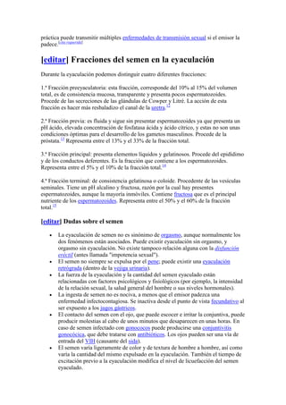 práctica puede transmitir múltiples enfermedades de transmisión sexual si el emisor la
padece.[cita requerida]

[editar] Fracciones del semen en la eyaculación
Durante la eyaculación podemos distinguir cuatro diferentes fracciones:

1.ª Fracción preeyaculatoria: esta fracción, corresponde del 10% al 15% del volumen
total, es de consistencia mucosa, transparente y presenta pocos espermatozoides.
Procede de las secreciones de las glándulas de Cowper y Litré. La acción de esta
fracción es hacer más resbaladizo el canal de la uretra.12

2.ª Fracción previa: es fluida y sigue sin presentar espermatozoides ya que presenta un
pH ácido, elevada concentración de fosfatasa ácida y ácido cítrico, y estas no son unas
condiciones óptimas para el desarrollo de los gametos masculinos. Procede de la
próstata.13 Representa entre el 13% y el 33% de la fracción total.

3.ª Fracción principal: presenta elementos líquidos y gelatinosos. Procede del epidídimo
y de los conductos deferentes. Es la fracción que contiene a los espermatozoides.
Representa entre el 5% y el 10% de la fracción total.14

4.ª Fracción terminal: de consistencia gelatinosa o coloide. Procedente de las vesículas
seminales. Tiene un pH alcalino y fructosa, razón por la cual hay presentes
espermatozoides, aunque la mayoría inmóviles. Contiene fructosa que es el principal
nutriente de los espermatozoides. Representa entre el 50% y el 60% de la fracción
total.15

[editar] Dudas sobre el semen

       La eyaculación de semen no es sinónimo de orgasmo, aunque normalmente los
       dos fenómenos están asociados. Puede existir eyaculación sin orgasmo, y
       orgasmo sin eyaculación. No existe tampoco relación alguna con la disfunción
       eréctil (antes llamada "impotencia sexual").
       El semen no siempre se expulsa por el pene; puede existir una eyaculación
       retrógrada (dentro de la vejiga urinaria).
       La fuerza de la eyaculación y la cantidad del semen eyaculado están
       relacionadas con factores psicológicos y fisiológicos (por ejemplo, la intensidad
       de la relación sexual, la salud general del hombre o sus niveles hormonales).
       La ingesta de semen no es nociva, a menos que el emisor padezca una
       enfermedad infectocontagiosa. Se inactiva desde el punto de vista fecundativo al
       ser expuesto a los jugos gástricos.
       El contacto del semen con el ojo, que puede escocer e irritar la conjuntiva, puede
       producir molestias al cabo de unos minutos que desaparecen en unas horas. En
       caso de semen infectado con gonococos puede producirse una conjuntivitis
       gonocócica, que debe tratarse con antibióticos. Los ojos pueden ser una vía de
       entrada del VIH (causante del sida).
       El semen varía ligeramente de color y de textura de hombre a hombre, así como
       varía la cantidad del mismo expulsado en la eyaculación. También el tiempo de
       excitación previo a la eyaculación modifica el nivel de licuefacción del semen
       eyaculado.
 