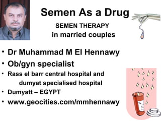 Semen As a Drug
SEMEN THERAPY
in married couples
• Dr Muhammad M El Hennawy
• Ob/gyn specialist
• Rass el barr central hospital and
dumyat specialised hospital
• Dumyatt – EGYPT
• www.geocities.com/mmhennawy
 