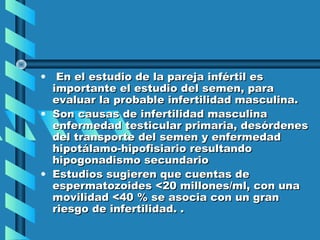 • En el estudio de la pareja infértil es
  importante el estudio del semen, para
  evaluar la probable infertilidad masculina.
• Son causas de infertilidad masculina
  enfermedad testicular primaria, desórdenes
  del transporte del semen y enfermedad
  hipotálamo-hipofisiario resultando
  hipogonadismo secundario
• Estudios sugieren que cuentas de
  espermatozoides <20 millones/ml, con una
  movilidad <40 % se asocia con un gran
  riesgo de infertilidad. .
 