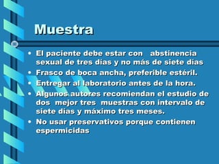 Muestra
• El paciente debe estar con abstinencia
  sexual de tres días y no más de siete días
• Frasco de boca ancha, preferible estéril.
• Entregar al laboratorio antes de la hora.
• Algunos autores recomiendan el estudio de
  dos mejor tres muestras con intervalo de
  siete días y máximo tres meses.
• No usar preservativos porque contienen
  espermicidas
 