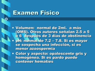 Examen Físico

• Volumen: normal de 2ml. a más
  (OMS). Otros autores señalan 2.5 a 5
  ó 6 después de 3 días de abstinencia
• pH: normal de 7.2 – 7.8. Si es mayor
  se sospecha una infección, si es
  menor azoospermia
• Color y aspecto: opalescente gris y
  homogénea. Si es pardo puede
  contener hematíes
 