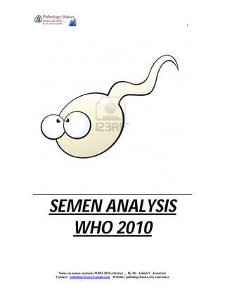 1

SEMEN ANALYSIS
WHO 2010
Notes on semen analysis (WHO 2010 criteria) .. By Dr. Ashish V. Jawarkar
Contact: pathologybasics@gmail.com Website: pathologybasics.wix.com/notes

 