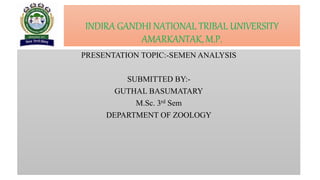 INDIRA GANDHI NATIONAL TRIBAL UNIVERSITY
AMARKANTAK, M.P.
PRESENTATION TOPIC:-SEMEN ANALYSIS
SUBMITTED BY:-
GUTHAL BASUMATARY
M.Sc. 3rd Sem
DEPARTMENT OF ZOOLOGY
 