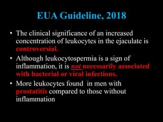 EUA Guideline, 2018
• The clinical significance of an increased
concentration of leukocytes in the ejaculate is
controversial.
• Although leukocytospermia is a sign of
inflammation, it is not necessarily associated
with bacterial or viral infections.
• More leukocytes found in men with
prostatitis compared to those without
inflammation
 