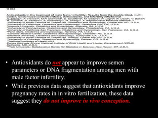 • Antioxidants do not appear to improve semen
parameters or DNA fragmentation among men with
male factor infertility.
• While previous data suggest that antioxidants improve
pregnancy rates in in vitro fertilization, these data
suggest they do not improve in vivo conception.
 