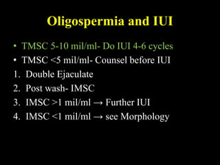 Oligospermia and IUI
• TMSC 5-10 mil/ml- Do IUI 4-6 cycles
• TMSC <5 mil/ml- Counsel before IUI
1. Double Ejaculate
2. Post wash- IMSC
3. IMSC >1 mil/ml → Further IUI
4. IMSC <1 mil/ml → see Morphology
 