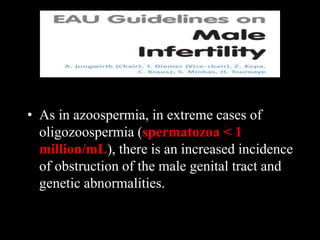 • As in azoospermia, in extreme cases of
oligozoospermia (spermatozoa < 1
million/mL), there is an increased incidence
of obstruction of the male genital tract and
genetic abnormalities.
 
