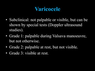 Varicocele
• Subclinical: not palpable or visible, but can be
shown by special tests (Doppler ultrasound
studies).
• Grade 1: palpable during Valsava manoeuvre,
but not otherwise.
• Grade 2: palpable at rest, but not visible.
• Grade 3: visible at rest.
 