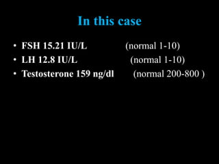 In this case
• FSH 15.21 IU/L (normal 1-10)
• LH 12.8 IU/L (normal 1-10)
• Testosterone 159 ng/dl (normal 200-800 )
 