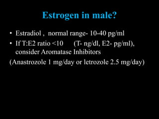 Estrogen in male?
• Estradiol , normal range- 10-40 pg/ml
• If T:E2 ratio <10 (T- ng/dl, E2- pg/ml),
consider Aromatase Inhibitors
(Anastrozole 1 mg/day or letrozole 2.5 mg/day)
 