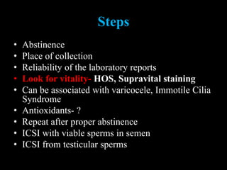 Steps
• Abstinence
• Place of collection
• Reliability of the laboratory reports
• Look for vitality- HOS, Supravital staining
• Can be associated with varicocele, Immotile Cilia
Syndrome
• Antioxidants- ?
• Repeat after proper abstinence
• ICSI with viable sperms in semen
• ICSI from testicular sperms
 