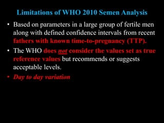 Limitations of WHO 2010 Semen Analysis
• Based on parameters in a large group of fertile men
along with defined confidence intervals from recent
fathers with known time-to-pregnancy (TTP).
• The WHO does not consider the values set as true
reference values but recommends or suggests
acceptable levels.
• Day to day variation
 