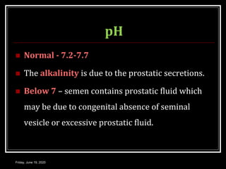 pH
 Normal - 7.2-7.7
 The alkalinity is due to the prostatic secretions.
 Below 7 – semen contains prostatic fluid which
may be due to congenital absence of seminal
vesicle or excessive prostatic fluid.
Friday, June 19, 2020
 