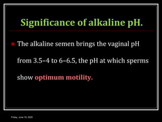 Significance of alkaline pH.
 The alkaline semen brings the vaginal pH
from 3.5–4 to 6–6.5, the pH at which sperms
show optimum motility.
Friday, June 19, 2020
 