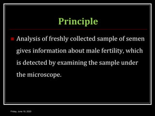 Principle
 Analysis of freshly collected sample of semen
gives information about male fertility, which
is detected by examining the sample under
the microscope.
Friday, June 19, 2020
 