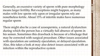 Generally, an excessive variety of sperm with pure morphology
means larger fertility. But exceptions might happen, as many
males with low sperm rely upon or irregular sperm rely are
nonetheless fertile. About 15% of infertile males have numerous
regular sperm
There might also be a case of azoospermia, a natural dysfunction
during which the person has a virtually full absence of sperm in
his semen. Sometimes this drawback is because of a blockage that
may be corrected with surgical procedure. Other issues associated
with ejaculation are untimely ejaculation, or delayed ejaculation.
Also, this takes a look at may also detect issues associated with an
infection within the reproductive system
 