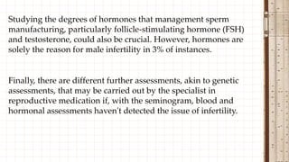 Studying the degrees of hormones that management sperm
manufacturing, particularly follicle-stimulating hormone (FSH)
and testosterone, could also be crucial. However, hormones are
solely the reason for male infertility in 3% of instances.
Finally, there are different further assessments, akin to genetic
assessments, that may be carried out by the specialist in
reproductive medication if, with the seminogram, blood and
hormonal assessments haven't detected the issue of infertility.
 