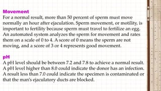 Movement
For a normal result, more than 50 percent of sperm must move
normally an hour after ejaculation. Sperm movement, or motility, is
important to fertility because sperm must travel to fertilize an egg.
An automated system analyzes the sperm for movement and rates
them on a scale of 0 to 4. A score of 0 means the sperm are not
moving, and a score of 3 or 4 represents good movement.
pH
A pH level should be between 7.2 and 7.8 to achieve a normal result.
A pH level higher than 8.0 could indicate the donor has an infection.
A result less than 7.0 could indicate the specimen is contaminated or
that the man’s ejaculatory ducts are blocked.
 