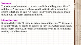 Volume
The volume of semen for a normal result should be greater than 2
milliliters. A low semen volume could indicate a low amount of
sperm to fertilize an egg. An excess fluid volume could also mean
the amount of sperm present is diluted.
Liquefaction
It should take 15 to 30 minutes before semen liquefies. While semen
is initially thick, its ability to liquefy, or turn to a watery consistency,
helps sperm to move. If semen does not liquefy in 15 to 30 minutes,
fertility could be affected.
 
