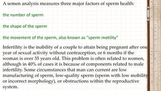 A semen analysis measures three major factors of sperm health:
the number of sperm
the shape of the sperm
the movement of the sperm, also known as “sperm motility”
 