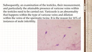 Subsequently, an examination of the testicles, their measurement,
and particularly the attainable presence of varicose veins within
the testicles need to be carried out. Varicocele is an abnormality
that happens within the type of varicose veins and dilation
within the veins of the spermatic twine. It is the reason for 16% of
instances of male infertility.
 