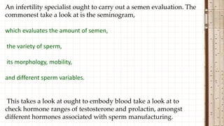 An infertility specialist ought to carry out a semen evaluation. The
commonest take a look at is the seminogram,
which evaluates the amount of semen,
the variety of sperm,
its morphology, mobility,
and different sperm variables.
This takes a look at ought to embody blood take a look at to
check hormone ranges of testosterone and prolactin, amongst
different hormones associated with sperm manufacturing.
 
