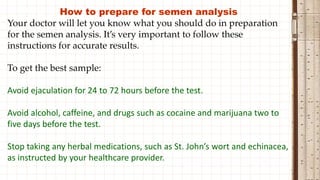 How to prepare for semen analysis
Your doctor will let you know what you should do in preparation
for the semen analysis. It’s very important to follow these
instructions for accurate results.
To get the best sample:
Avoid ejaculation for 24 to 72 hours before the test.
Avoid alcohol, caffeine, and drugs such as cocaine and marijuana two to
five days before the test.
Stop taking any herbal medications, such as St. John’s wort and echinacea,
as instructed by your healthcare provider.
 