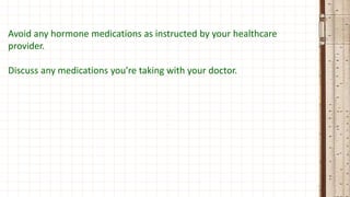 Avoid any hormone medications as instructed by your healthcare
provider.
Discuss any medications you’re taking with your doctor.
 