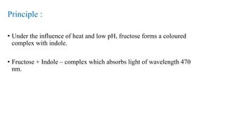 Principle :
• Under the influence of heat and low pH, fructose forms a coloured
complex with indole.
• Fructose + Indole – complex which absorbs light of wavelength 470
nm.
 