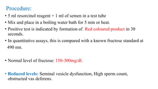 Procedure:
• 5 ml resorcinol reagent + 1 ml of semen in a test tube
• Mix and place in a boiling water bath for 5 min or heat.
• Positive test is indicated by formation of Red coloured product in 30
seconds.
• In quantitative assays, this is compared with a known fructose standard at
490 nm.
• Normal level of fructose: 150-300mg/dl.
• Reduced levels: Seminal vesicle dysfunction, High sperm count,
obstructed vas deferens.
 