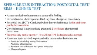 SPERM-MUCUS INTERACTION/ POSTCOITAL TEST/
SIMS – HUHNER TEST
• Assess cervical environment as a cause of infertility.
• Cervical mucus - heterogenous fluid - cyclical changes in consistency .
• Postcoital test (PCT)- Conducted when the cervical mucus is thin and clear
just before ovulation.
• Cervical mucus is aspirated and examined 2 to 8 hours after normal
intercourse.
• Progressively motile sperm > 10 to 20 per HPF is designated as normal.
• Abnormal test - advised to proceed with Intra uterine Insemination.
– Inappropriate timing testing / intercourse
– Anatomic abnormalities
– Semen or cervical mucus anti sperm antibodies
– Abnormal sperm.
 