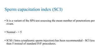 Sperm capacitation index (SCI)
• It is a variant of the SPA test assessing the mean number of penetrations per
ovum.
• Normal - > 5
• ICSI ( Intra cytoplasmic sperm injection) has been recommended - SCI less
than 5 instead of standard IVF procedures.
 