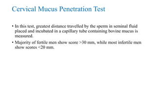 Cervical Mucus Penetration Test
• In this test, greatest distance travelled by the sperm in seminal fluid
placed and incubated in a capillary tube containing bovine mucus is
measured.
• Majority of fertile men show score >30 mm, while most infertile men
show scores <20 mm.
 