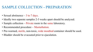 SAMPLE COLLECTION - PREPARATION
• Sexual abstinence – 3 to 7 days.
• Ideally two separate samples 2-3 weeks apart should be analyzed.
• Sample collection – Private room in the same laboratory.
• Recommended procedure – Masturbation.
• Pre-warmed, sterile, non-toxic, wide mouthed container should be used.
• Bladder should be evacuated prior to ejaculation.
 