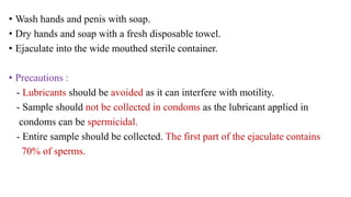 • Wash hands and penis with soap.
• Dry hands and soap with a fresh disposable towel.
• Ejaculate into the wide mouthed sterile container.
• Precautions :
- Lubricants should be avoided as it can interfere with motility.
- Sample should not be collected in condoms as the lubricant applied in
condoms can be spermicidal.
- Entire sample should be collected. The first part of the ejaculate contains
70% of sperms.
 