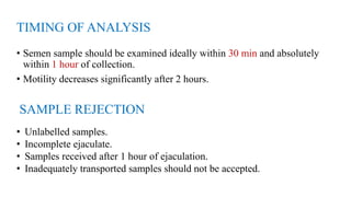 TIMING OF ANALYSIS
• Semen sample should be examined ideally within 30 min and absolutely
within 1 hour of collection.
• Motility decreases significantly after 2 hours.
SAMPLE REJECTION
• Unlabelled samples.
• Incomplete ejaculate.
• Samples received after 1 hour of ejaculation.
• Inadequately transported samples should not be accepted.
 