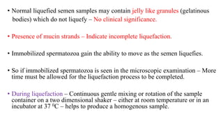 • Normal liquefied semen samples may contain jelly like granules (gelatinous
bodies) which do not liquefy – No clinical significance.
• Presence of mucin strands – Indicate incomplete liquefaction.
• Immobilized spermatozoa gain the ability to move as the semen liquefies.
• So if immobilized spermatozoa is seen in the microscopic examination – More
time must be allowed for the liquefaction process to be completed.
• During liquefaction – Continuous gentle mixing or rotation of the sample
container on a two dimensional shaker – either at room temperature or in an
incubator at 37 0C – helps to produce a homogenous sample.
 